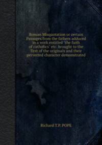 Roman Misquotation or certain Passages from the fathers adduced in a work entitled "the faith of catholics" etc. brought to the Text of the originals and their perverted character demonstrated