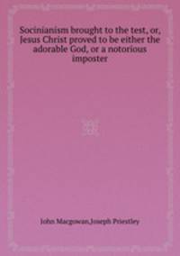 Socinianism brought to the test, or, Jesus Christ proved to be either the adorable God, or a notorious imposter