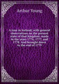A tour in Ireland; with general observations on the present state of that kingdom: made in the years 1776, 1777, and 1778. And brought down to the end of 1779