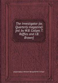 The Investigator (or, Quarterly magazine) [ed. by W.B. Collyer, T. Raffles and J.B. Brown].
