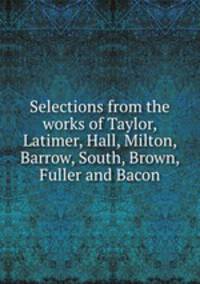 Selections from the works of Taylor, Latimer, Hall, Milton, Barrow, South, Brown, Fuller and Bacon