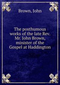 The posthumous works of the late Rev. Mr. John Brown, minister of the Gospel at Haddington