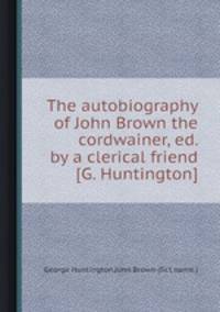 The autobiography of John Brown the cordwainer, ed. by a clerical friend [G. Huntington].