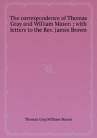 The correspondence of Thomas Gray and William Mason ; with letters to the Rev. James Brown