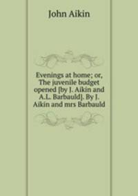 Evenings at home; or, The juvenile budget opened [by J. Aikin and A.L. Barbauld]. By J. Aikin and mrs Barbauld