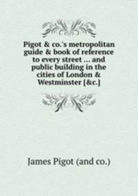Pigot & co.`s metropolitan guide & book of reference to every street ... and public building in the cities of London & Westminster [&c.].