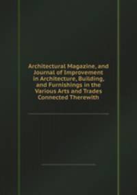Architectural Magazine, and Journal of Improvement in Architecture, Building, and Furnishings in the Various Arts and Trades Connected Therewith