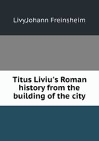 Titus Liviu`s Roman history from the building of the city