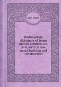 Rudimentary dictionary of terms used in architecture, civil, architecture, naval, building and construction