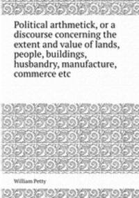 Political arthmetick, or a discourse concerning the extent and value of lands, people, buildings, husbandry, manufacture, commerce etc