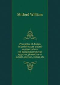 Principles of design in architecture traced in observations on buildings primeral egiptian, phenician or syriam, grecian, roman etc