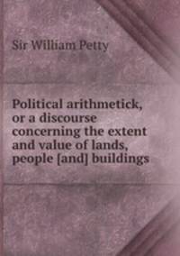 Political arithmetick, or a discourse concerning the extent and value of lands, people [and] buildings