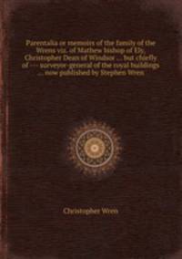 Parentalia or memoirs of the family of the Wrens viz. of Mathew bishop of Ely, Christopher Dean of Windsor ... but chiefly of --- surveyor-general of the royal buildings ... now published by Stephen Wren