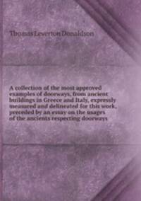 A collection of the most approved examples of doorways, from ancient buildings in Greece and Italy, expressly measured and delineated for this work, preceded by an essay on the usages of the ancients respecting doorways