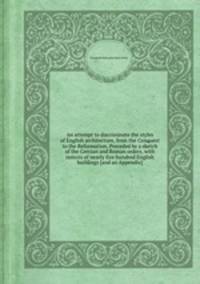 An attempt to discriminate the styles of English architecture, from the Conquest to the Reformation. Preceded by a sketch of the Grecian and Roman orders, with notices of nearly five hundred English buildings [and an Appendix].