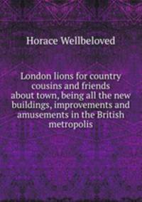 London lions for country cousins and friends about town, being all the new buildings, improvements and amusements in the British metropolis