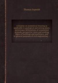 A treatise on isometrical drawing as applicable to geological and mining plans, picturesque delineations of ornamental grounds, perspective views and working plans of buildings and machinery, and to general purposes of civil engineering ...