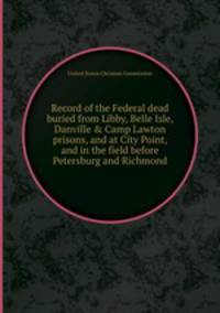 Record of the Federal dead buried from Libby, Belle Isle, Danville & Camp Lawton prisons, and at City Point, and in the field before Petersburg and Richmond
