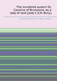 The murdered queen! Or, Caroline of Brunswick, by a lady of rank [lady C.S.M. Bury.].