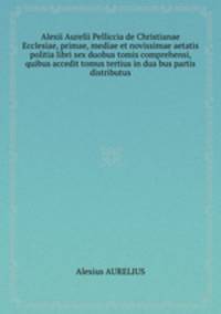 Alexii Aurelii Pelliccia de Christianae Ecclesiae, primae, mediae et novissimae aetatis politia libri sex duobus tomis comprehensi, quibus accedit tomus tertius in dua bus partis distributus
