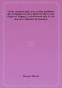 Vie du rvrend pre Csar de Bus, fondateur de la congrgation de la Doctrine Chrtienne rige en Avignon, nouvellement unie celle des clercs rguliers de Somaque