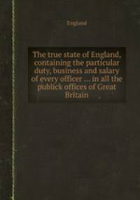 The true state of England, containing the particular duty, business and salary of every officer ... in all the publick offices of Great Britain