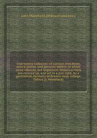 Interesting collection of curious anecdotes, scarce pieces, and genuine letters: in which some obscure, but important, historical facts are cleared up, and set in a just light, by a gentleman, formerly of Brazen-nose college, Oxford [J. Mansfield].