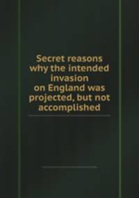 Secret reasons why the intended invasion on England was projected, but not accomplished