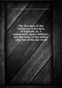 The first part of the Institutes of the laws of England, or, A commentary upon Littleton : not the name of the author only, but of the law itself