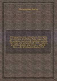 Ankographia, sive convallium descriptio. In which are briefly but fully expounded the origine, course and insertion; extent, elevation and congruity of all the valleys and hills, brooks and rivers, ... of East-Kent. ... By Christopher Packe, M.D.