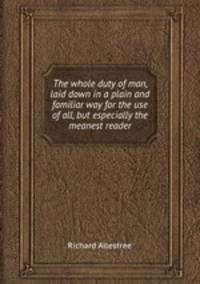 The whole duty of man, laid down in a plain and familiar way for the use of all, but especially the meanest reader