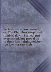 Ecclesia versa, non eversa; or, The Churches swept, not tumbl`d down, turned, not overturned, but prop`d up to their just height, neither too low nor too high ...