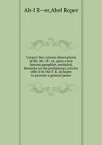 Cursory but curious observations of Mr. Ab-l R--er, upon a late famous pamphlet, entituled, Remarks on the preliminary articles offer`d by the F. K. in hopes to procure a general peace