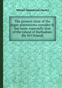 The present state of the sugar plantations consider`d; but more especially that of the island of Barbadoes. [by W.Cleland].