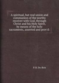 A spiritual, but real union and communion of the worthy receiver with God, through Christ and his Holy Spirit, by means of the holy sacraments, asserted and prov`d: