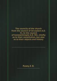 The councils of the church from the council of Jerusalem A.D. 51, to the council of Constantinople A.D. 381, chiefly as to their constitution, but also as to their objects and history