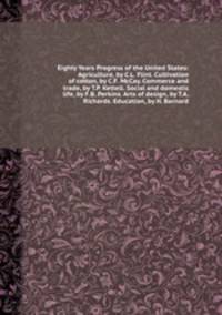 Eighty Years Progress of the United States: Agriculture, by C.L. Flint. Cultivation of cotton, by C.F. McCay. Commerce and trade, by T.P. Kettell. Social and domestic life, by F.B. Perkins. Arts of design, by T.A. Richards. Education, by H. Barnard