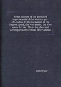Some account of the proposed improvemnts of the western part of London, by the formation of the Regent`s park, the New street, the New sewer &c. &c. Illustr. by plans and accompanied by critical observations