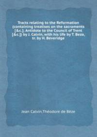 Tracts relating to the Reformation (containing treatises on the sacraments [&c.]; Antidote to the Council of Trent [&c.]) by J. Calvin, with his life by T. Beza, tr. by H. Beveridge