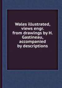 Wales illustrated, views engr. from drawings by H. Gastineau, accompanied by descriptions