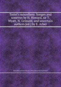 Tottel`s miscellany. Songes and sonettes by H. Howard, sir T. Wyatt, N. Grimald, and uncertain authors [ed.] by E. Arber