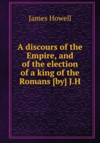 A discours of the Empire, and of the election of a king of the Romans [by] J.H.