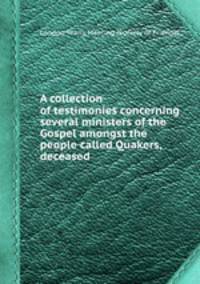 A collection of testimonies concerning several ministers of the Gospel amongst the people called Quakers, deceased
