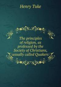 The principles of religion, as professed by the Society of Christians, usually called Quakers