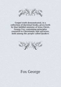 Gospel truth demonstrated, in a collection of doctrinal books, given forth by that faithful minister of Jesus Christ, George Fox: containing principles essential to Christianity and salvation, held among the people called Quakers