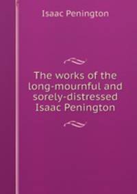 The works of the long-mournful and sorely-distressed Isaac Penington