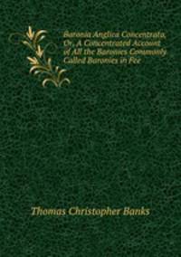 Baronia Anglica Concentrata, Or, A Concentrated Account of All the Baronies Commonly Called Baronies in Fee