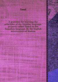A grammar for learning the principles of the Malabar language, properly called Tamul or the Tamulian language. By the English missionaires of Madras