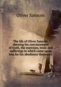 The life of Oliver Sansom, shewing his convincement of truth, the exercises, trials and sufferings to which came upon him for his obedience thereunto