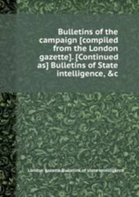Bulletins of the campaign [compiled from the London gazette]. [Continued as] Bulletins of State intelligence, &c